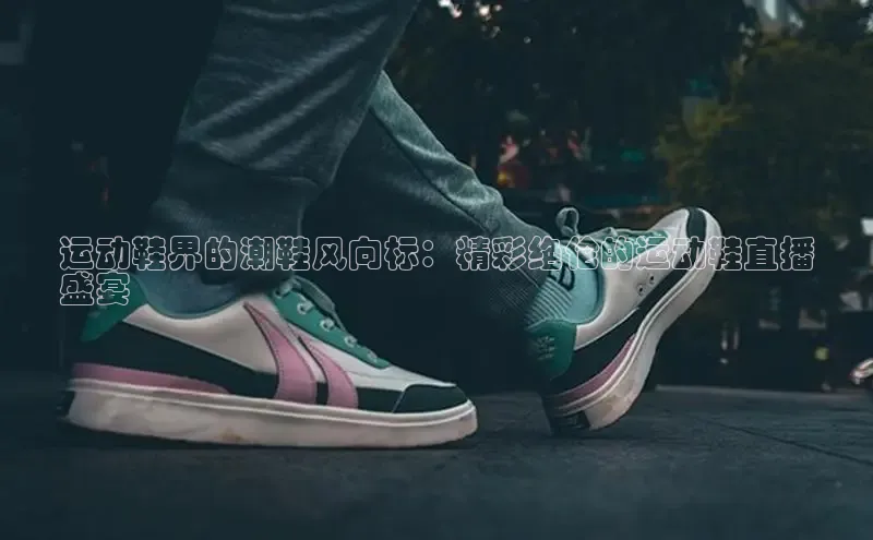 B体育官方网站入口官网百度智能云运动鞋界的潮鞋风向标：精彩绝伦的运动鞋直播
盛宴