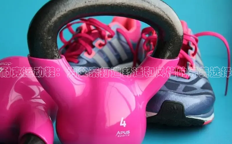 bsports必一体育网页版登录ARGA公司耐克运动鞋：为父亲打造舒适和风格的完美选择