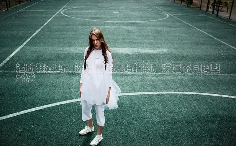 b体育下载入口app极氪智能科技运动鞋双码：选购最佳尺码指南，满足不同脚型
需求